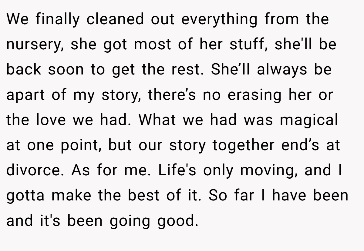 We finally cleaned out everything from the nursery, she got most of her stuff, she'll be back soon to get the rest. She’ll always be apart of my story, there’s no erasing her or the love we had. What we had was magical at one point, but our story together end’s at divorce. As for me. Life's only moving, and I gotta make the best of it. So far I have been and it's been going good.