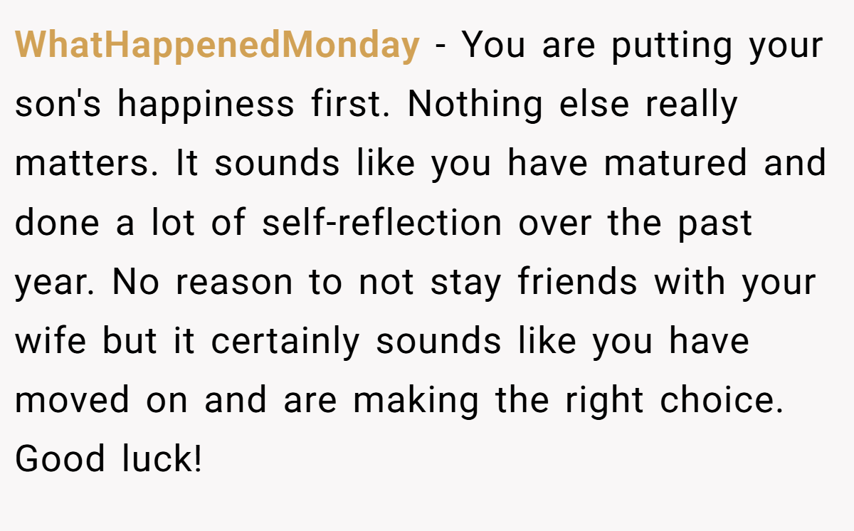 WhatHappenedMonday − You are putting your son's happiness first. Nothing else really matters. It sounds like you have matured and done a lot of self-reflection over the past year. No reason to not stay friends with your wife but it certainly sounds like you have moved on and are making the right choice. Good luck!
