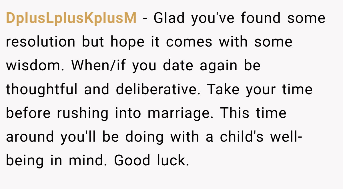 DplusLplusKplusM − Glad you've found some resolution but hope it comes with some wisdom. When/if you date again be thoughtful and deliberative. Take your time before rushing into marriage. This time around you'll be doing with a child's well-being in mind. Good luck.