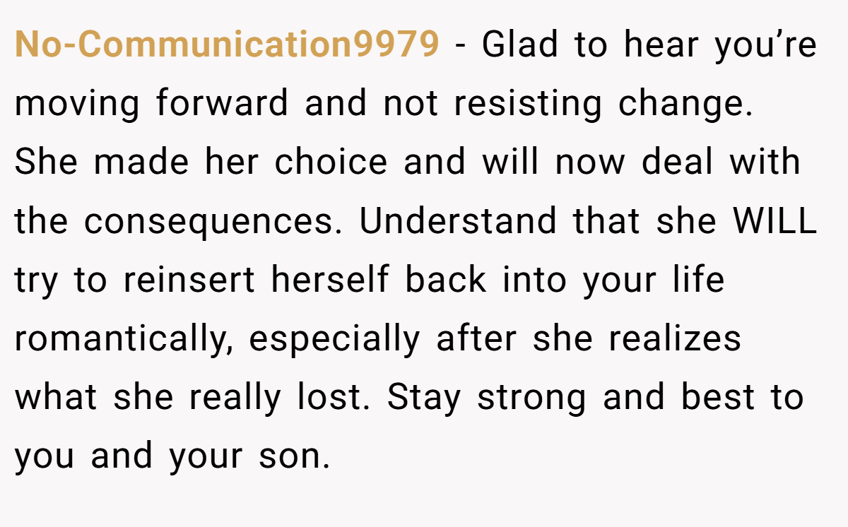 No-Communication9979 − Glad to hear you’re moving forward and not resisting change. She made her choice and will now deal with the consequences. Understand that she WILL try to reinsert herself back into your life romantically, especially after she realizes what she really lost. Stay strong and best to you and your son.