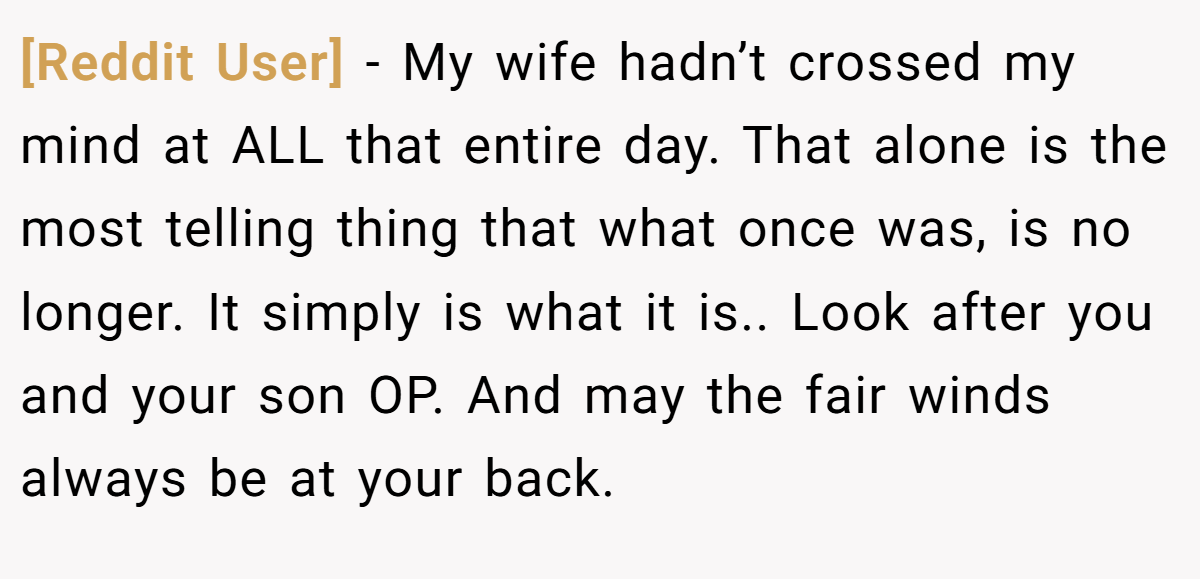[Reddit User] − My wife hadn’t crossed my mind at ALL that entire day. That alone is the most telling thing that what once was, is no longer. It simply is what it is.. Look after you and your son OP. And may the fair winds always be at your back.