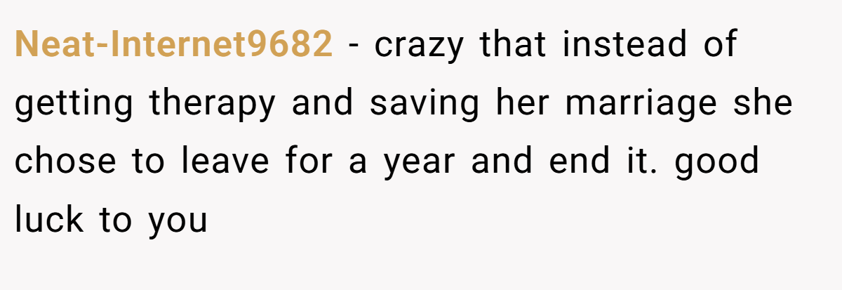 Neat-Internet9682 − crazy that instead of getting therapy and saving her marriage she chose to leave for a year and end it. good luck to you