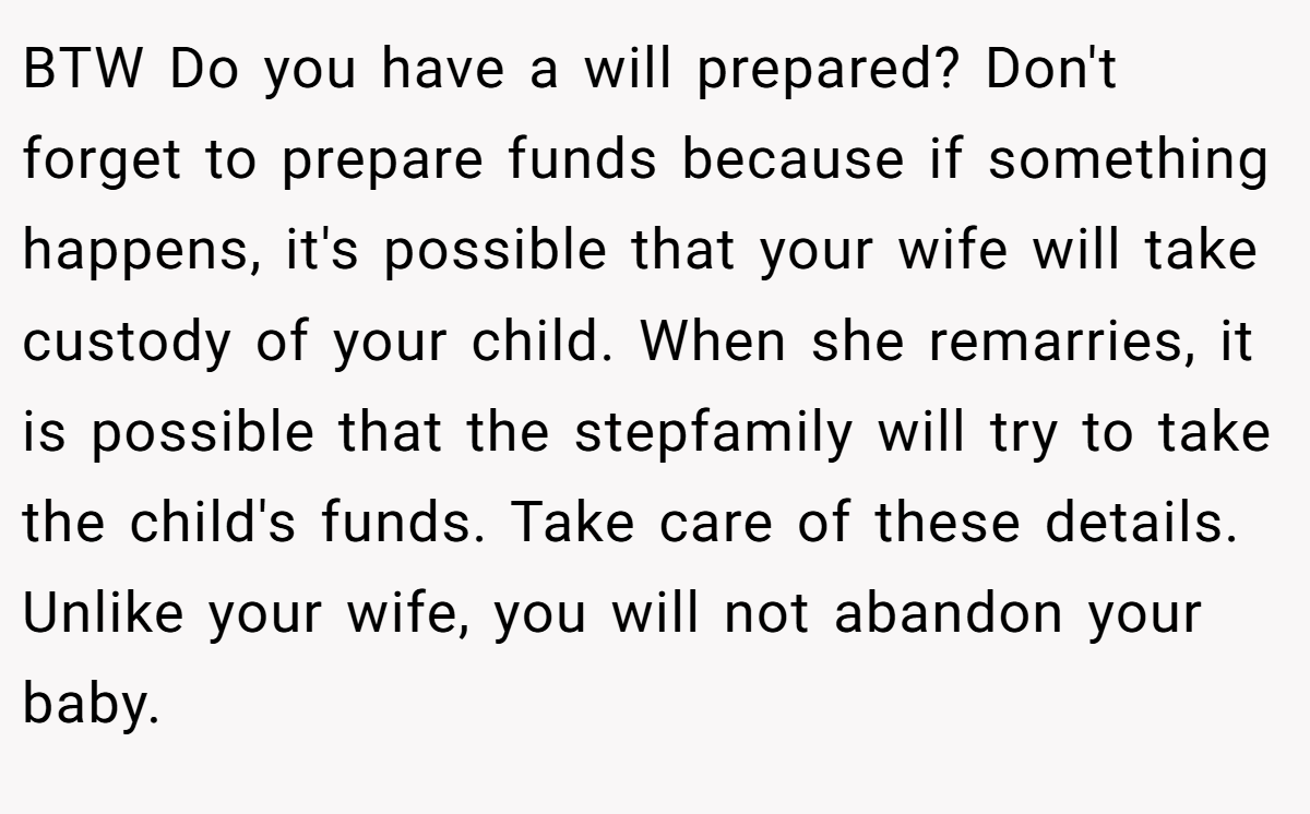 BTW Do you have a will prepared? Don't forget to prepare funds because if something happens, it's possible that your wife will take custody of your child. When she remarries, it is possible that the stepfamily will try to take the child's funds. Take care of these details. Unlike your wife, you will not abandon your baby.