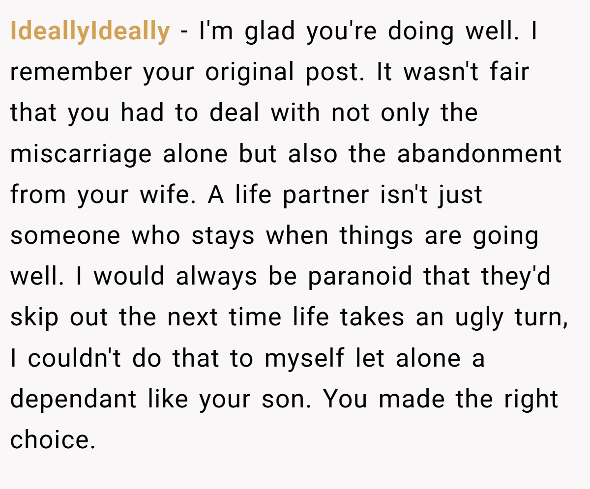 IdeallyIdeally − I'm glad you're doing well. I remember your original post. It wasn't fair that you had to deal with not only the miscarriage alone but also the abandonment from your wife. A life partner isn't just someone who stays when things are going well. I would always be paranoid that they'd skip out the next time life takes an ugly turn, I couldn't do that to myself let alone a dependant like your son. You made the right choice.