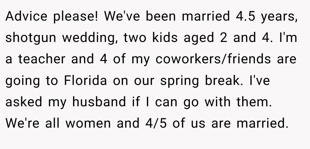 Advice please! We've been married 4.5 years, shotgun wedding, two kids aged 2 and 4. I'm a teacher and 4 of my coworkers/friends are going to Florida on our spring break. I've asked my husband if I can go with them. We're all women and 4/5 of us are married.
