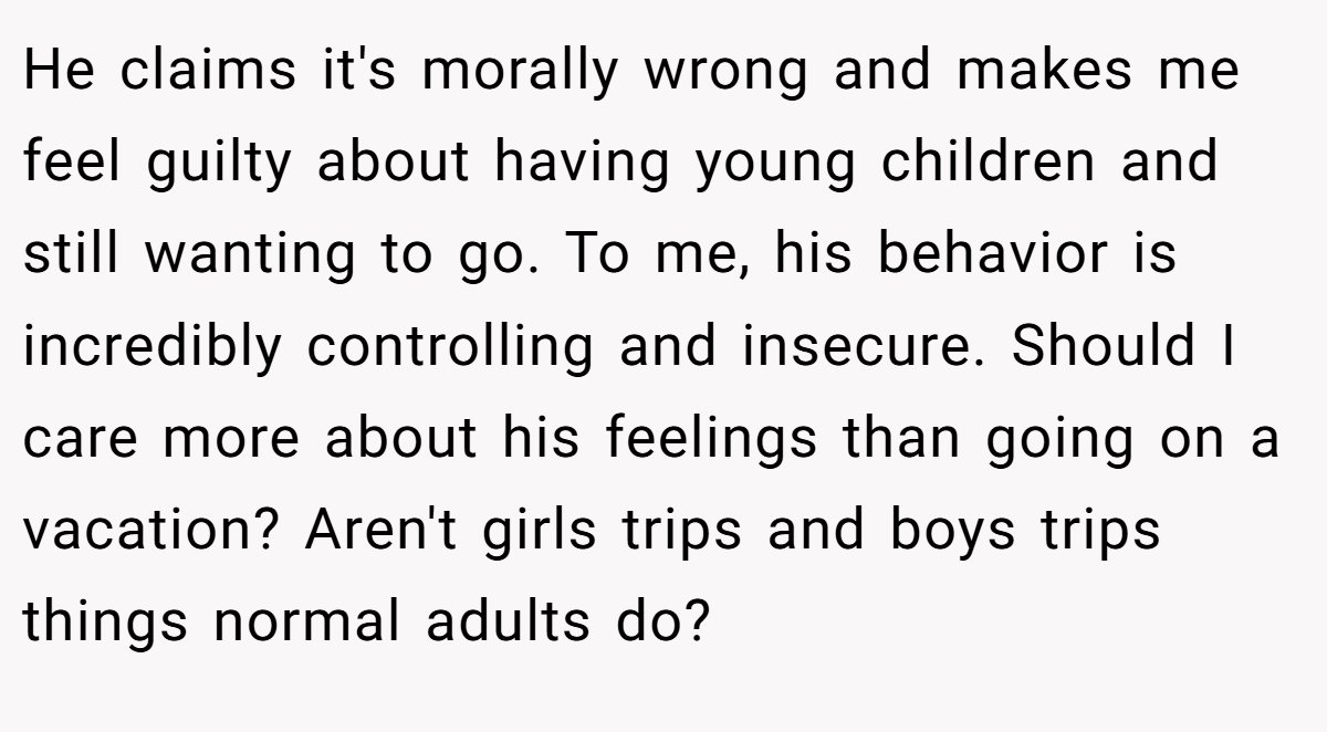 He claims it's morally wrong and makes me feel guilty about having young children and still wanting to go. To me, his behavior is incredibly controlling and insecure. Should I care more about his feelings than going on a vacation? Aren't girls trips and boys trips things normal adults do?