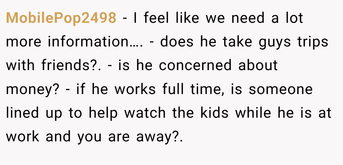 MobilePop2498 − I feel like we need a lot more information…. - does he take guys trips with friends?. - is he concerned about money? - if he works full time, is someone lined up to help watch the kids while he is at work and you are away?.