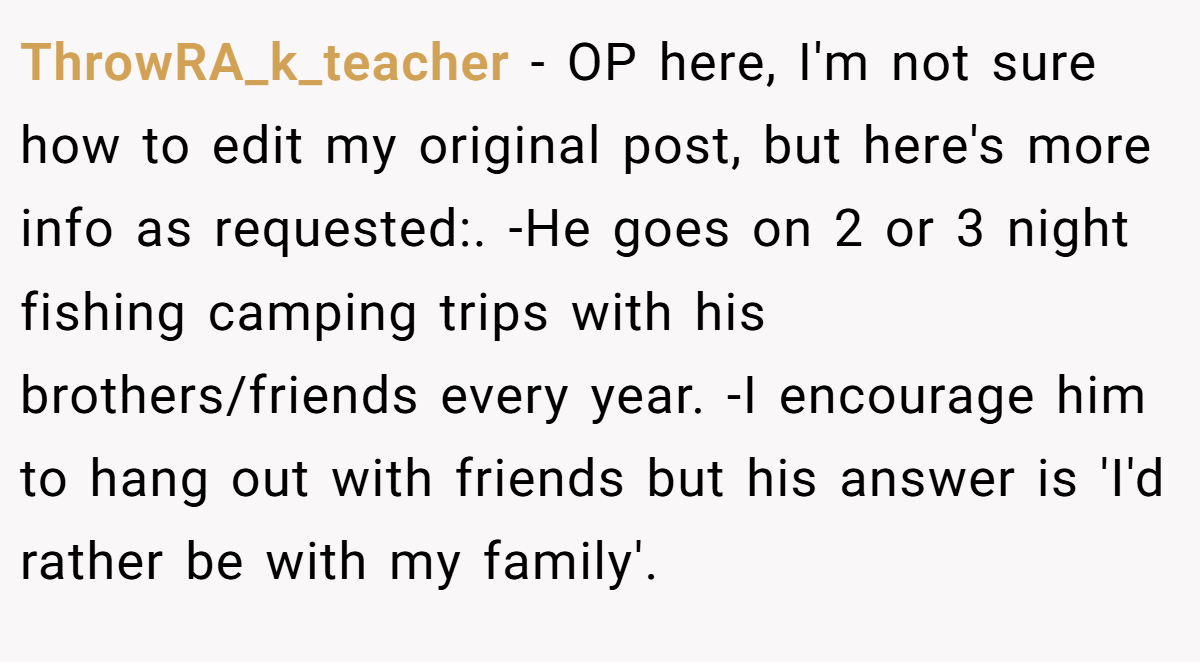 ThrowRA_k_teacher − OP here, I'm not sure how to edit my original post, but here's more info as requested:. -He goes on 2 or 3 night fishing camping trips with his brothers/friends every year. -I encourage him to hang out with friends but his answer is 'I'd rather be with my family'.