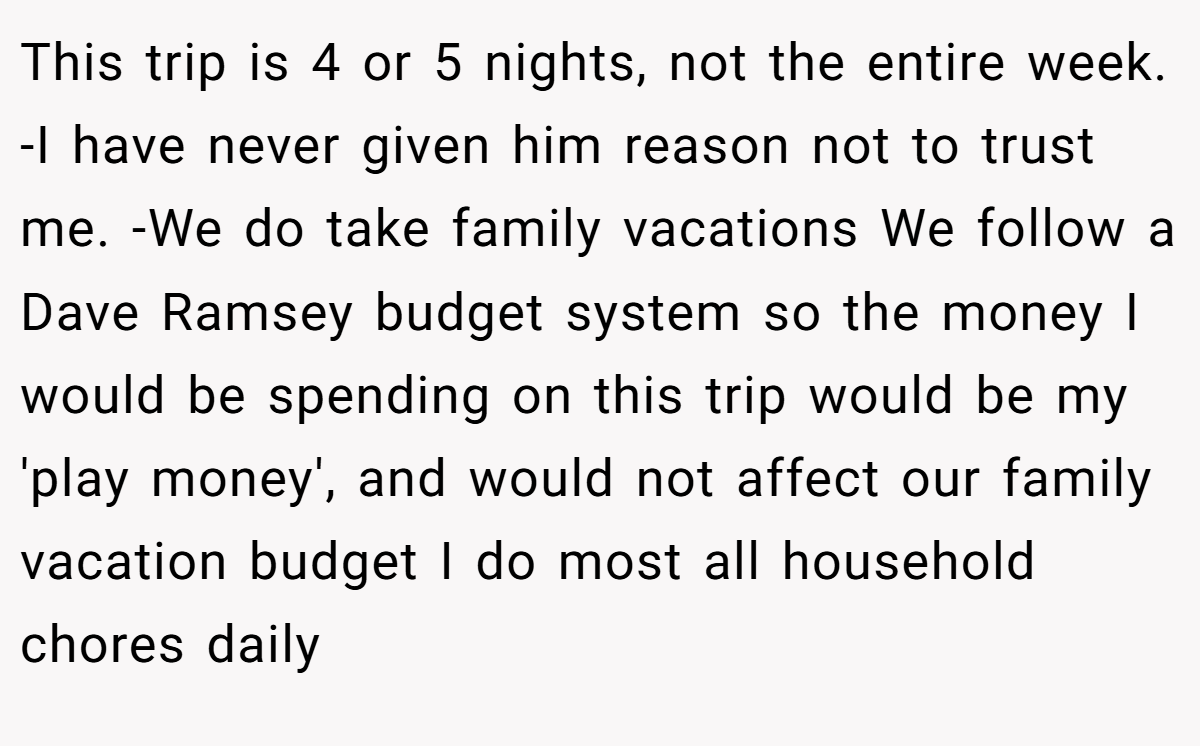 This trip is 4 or 5 nights, not the entire week. -I have never given him reason not to trust me. -We do take family vacations We follow a Dave Ramsey budget system so the money I would be spending on this trip would be my 'play money', and would not affect our family vacation budget I do most all household chores daily