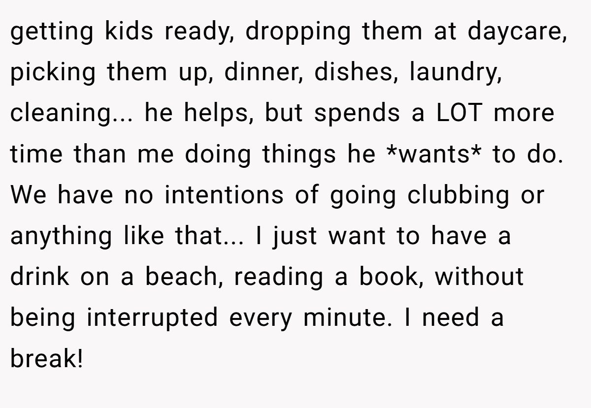 getting kids ready, dropping them at daycare, picking them up, dinner, dishes, laundry, cleaning... he helps, but spends a LOT more time than me doing things he *wants* to do. We have no intentions of going clubbing or anything like that... I just want to have a drink on a beach, reading a book, without being interrupted every minute. I need a break!