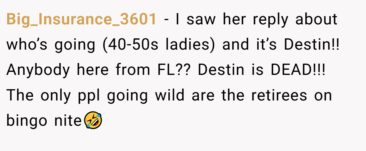 Big_Insurance_3601 − I saw her reply about who’s going (40-50s ladies) and it’s Destin!! Anybody here from FL?? Destin is DEAD!!! The only ppl going wild are the retirees on bingo nite🤣
