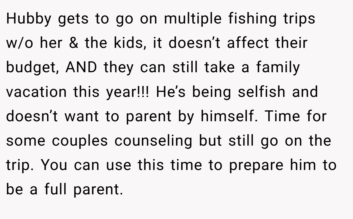 Hubby gets to go on multiple fishing trips w/o her & the kids, it doesn’t affect their budget, AND they can still take a family vacation this year!!! He’s being selfish and doesn’t want to parent by himself. Time for some couples counseling but still go on the trip. You can use this time to prepare him to be a full parent.