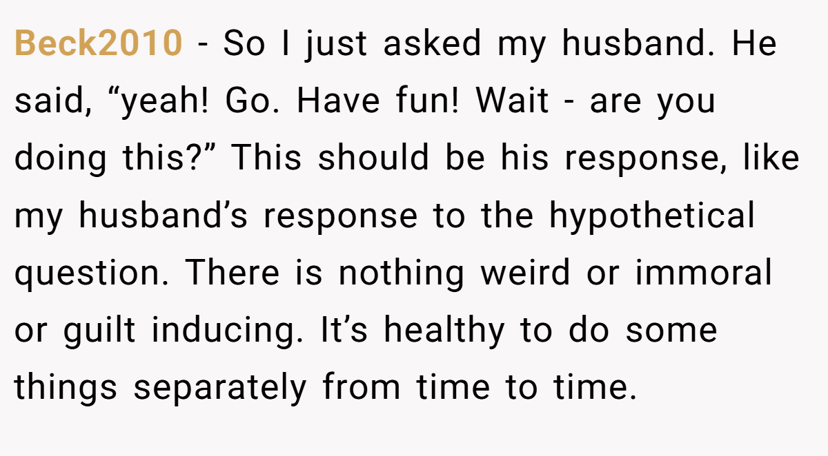 Beck2010 − So I just asked my husband. He said, “yeah! Go. Have fun! Wait - are you doing this?” This should be his response, like my husband’s response to the hypothetical question. There is nothing weird or immoral or guilt inducing. It’s healthy to do some things separately from time to time.