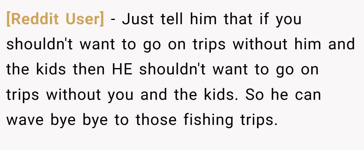 [Reddit User] − Just tell him that if you shouldn't want to go on trips without him and the kids then HE shouldn't want to go on trips without you and the kids. So he can wave bye bye to those fishing trips.