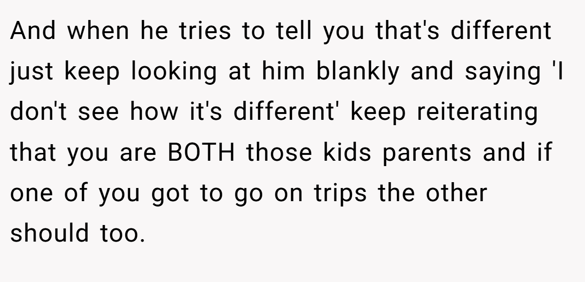 And when he tries to tell you that's different just keep looking at him blankly and saying 'I don't see how it's different' keep reiterating that you are BOTH those kids parents and if one of you got to go on trips the other should too.