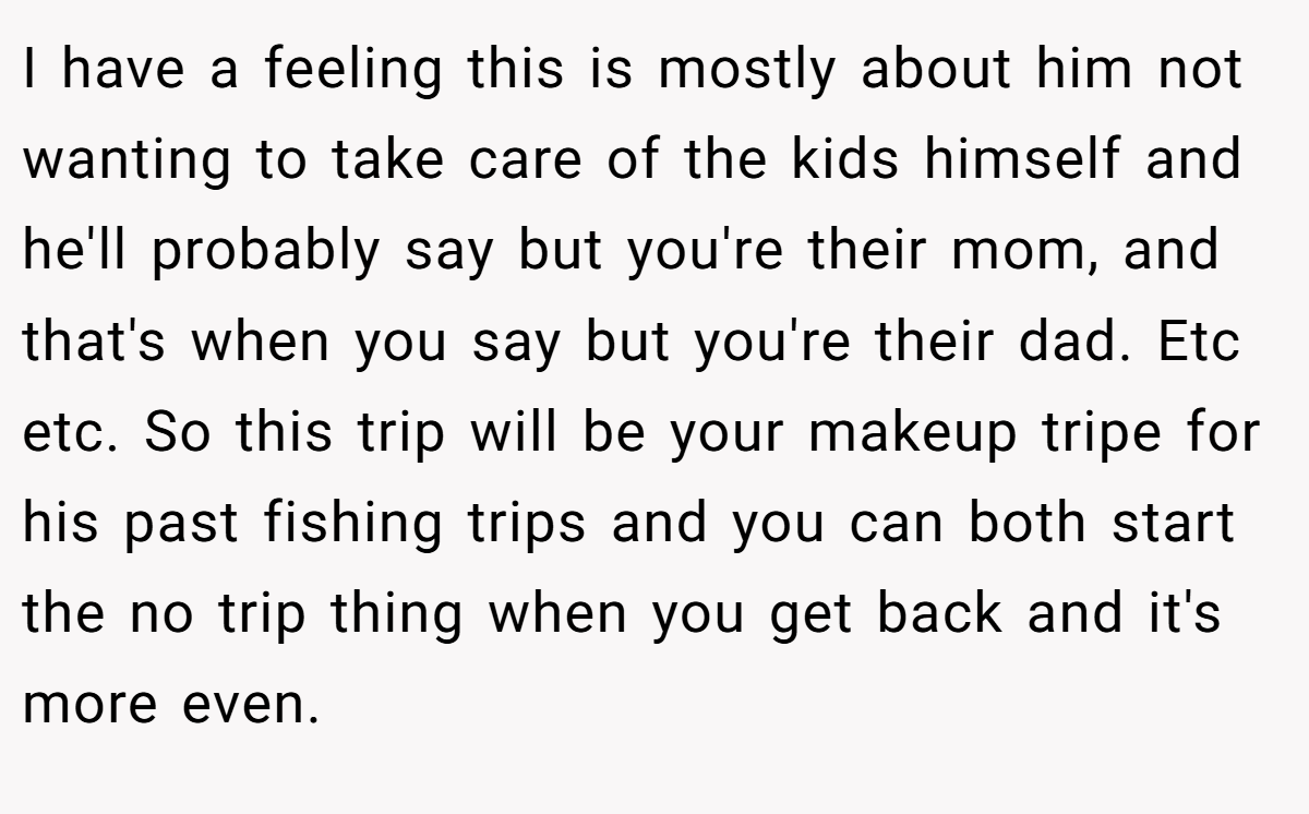 I have a feeling this is mostly about him not wanting to take care of the kids himself and he'll probably say but you're their mom, and that's when you say but you're their dad. Etc etc. So this trip will be your makeup tripe for his past fishing trips and you can both start the no trip thing when you get back and it's more even.