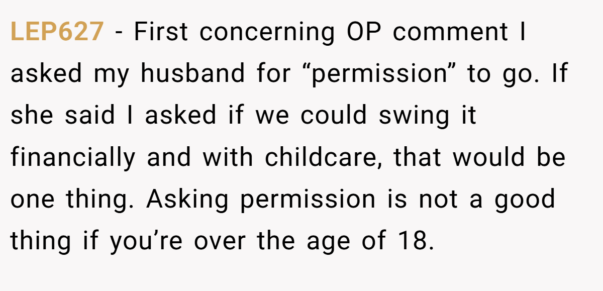 LEP627 − First concerning OP comment I asked my husband for “permission” to go. If she said I asked if we could swing it financially and with childcare, that would be one thing. Asking permission is not a good thing if you’re over the age of 18.