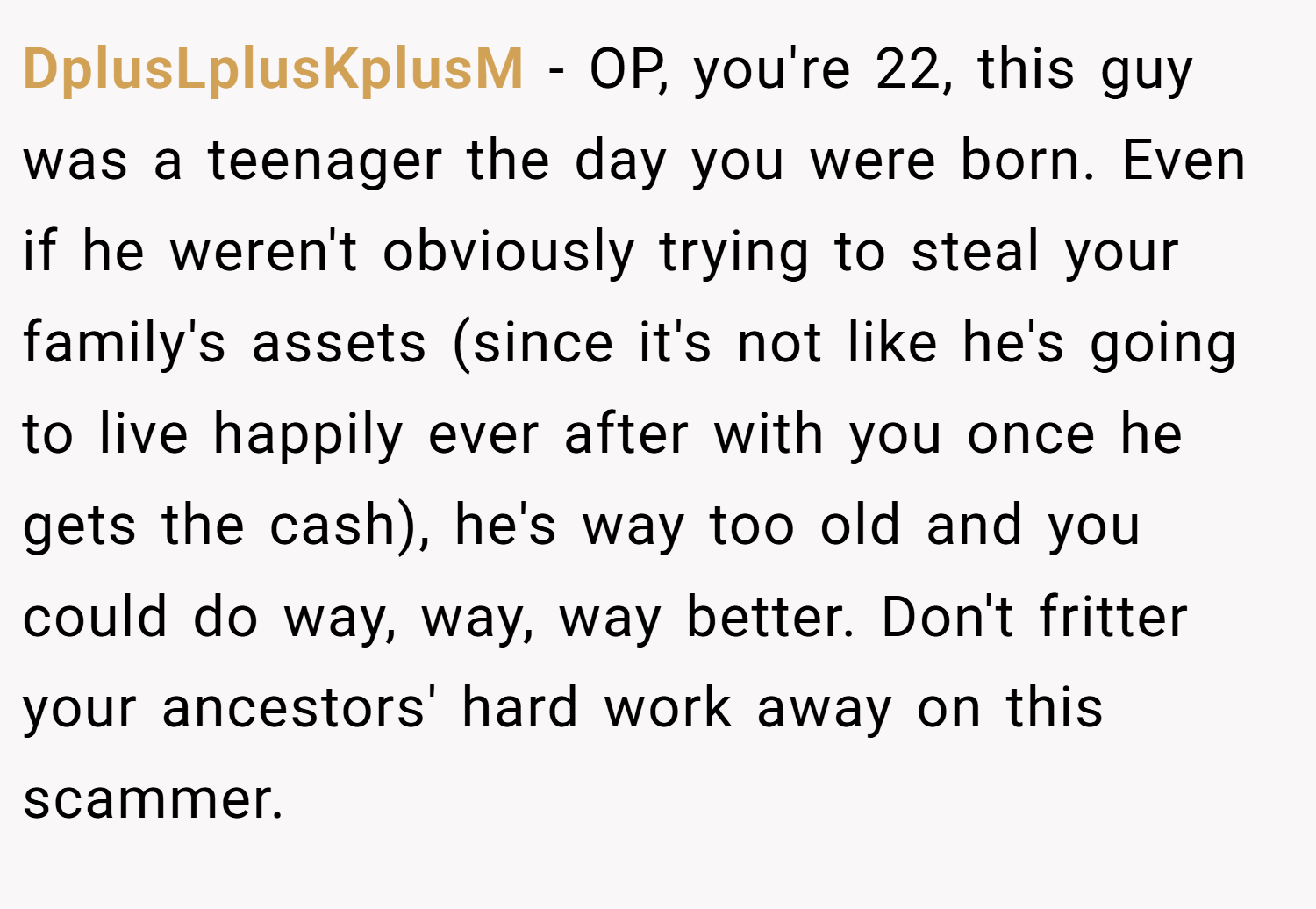 DplusLplusKplusM − OP, you're 22, this guy was a teenager the day you were born. Even if he weren't obviously trying to steal your family's assets (since it's not like he's going to live happily ever after with you once he gets the cash), he's way too old and you could do way, way, way better. Don't fritter your ancestors' hard work away on this scammer.