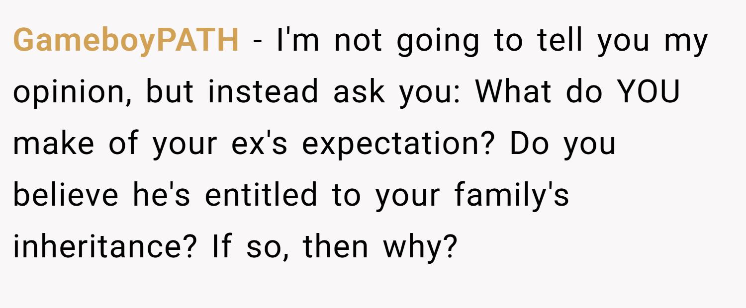 GameboyPATH − I'm not going to tell you my opinion, but instead ask you: What do YOU make of your ex's expectation? Do you believe he's entitled to your family's inheritance? If so, then why?
