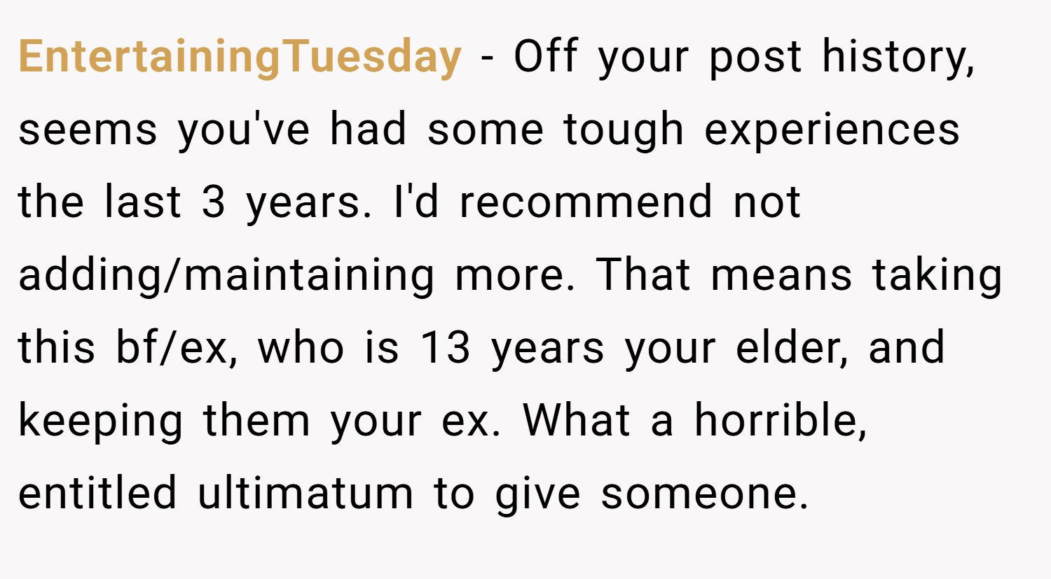 EntertainingTuesday − Off your post history, seems you've had some tough experiences the last 3 years. I'd recommend not adding/maintaining more. That means taking this bf/ex, who is 13 years your elder, and keeping them your ex. What a horrible, entitled ultimatum to give someone.