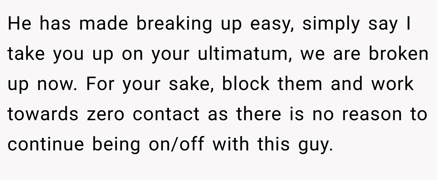 He has made breaking up easy, simply say I take you up on your ultimatum, we are broken up now. For your sake, block them and work towards zero contact as there is no reason to continue being on/off with this guy.