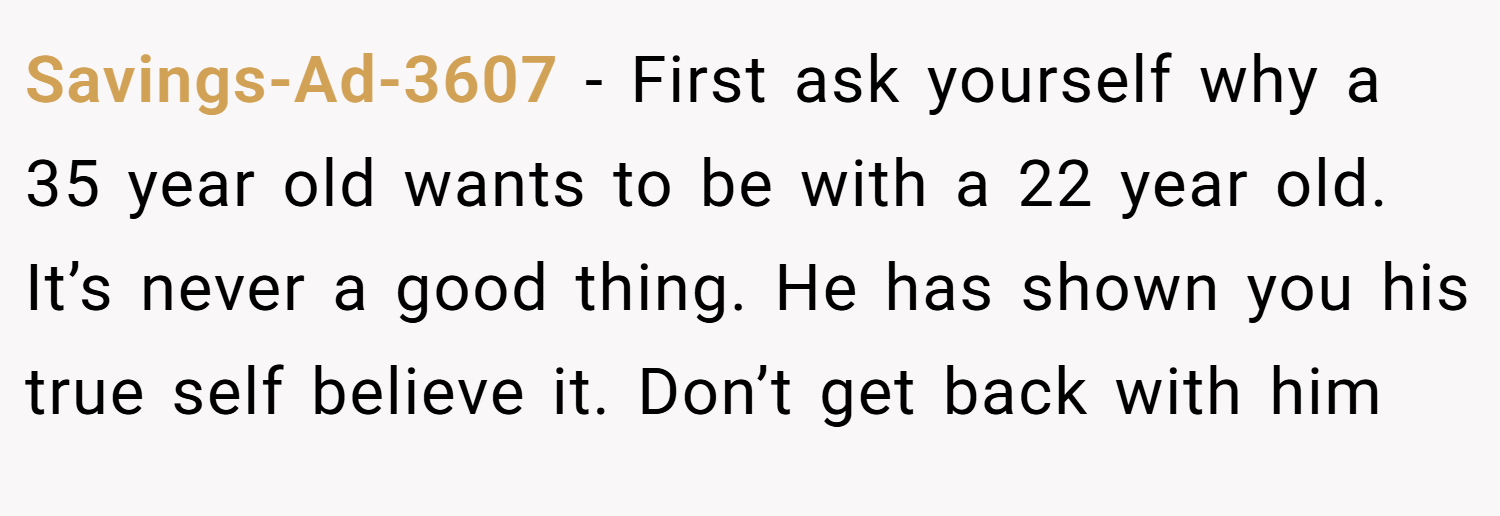Savings-Ad-3607 − First ask yourself why a 35 year old wants to be with a 22 year old. It’s never a good thing. He has shown you his true self believe it. Don’t get back with him