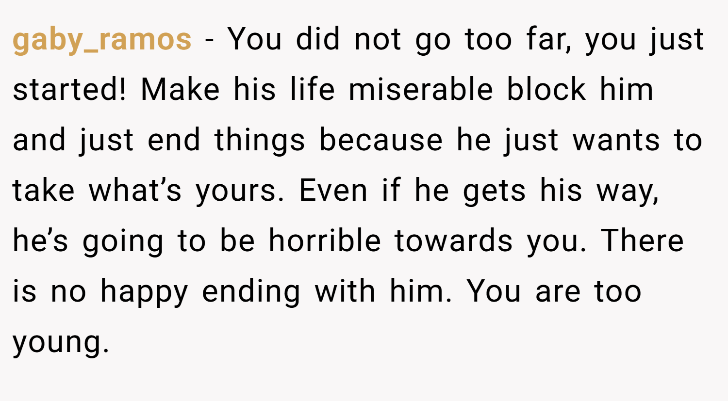 gaby_ramos − You did not go too far, you just started! Make his life miserable block him and just end things because he just wants to take what’s yours. Even if he gets his way, he’s going to be horrible towards you. There is no happy ending with him. You are too young.