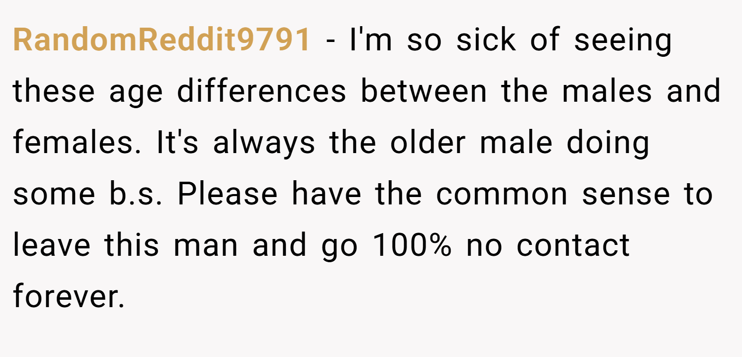 RandomReddit9791 − I'm so sick of seeing these age differences between the males and females. It's always the older male doing some b.s. Please have the common sense to leave this man and go 100% no contact forever.