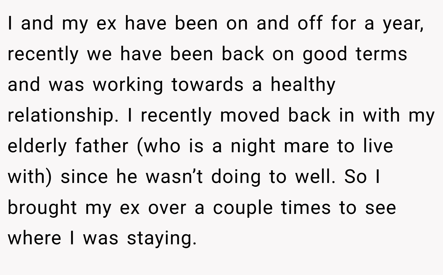 I and my ex have been on and off for a year, recently we have been back on good terms and was working towards a healthy relationship. I recently moved back in with my elderly father (who is a night mare to live with) since he wasn’t doing to well. So I brought my ex over a couple times to see where I was staying.