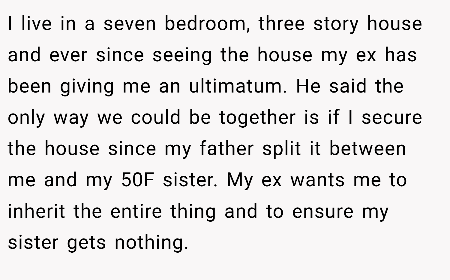 I live in a seven bedroom, three story house and ever since seeing the house my ex has been giving me an ultimatum. He said the only way we could be together is if I secure the house since my father split it between me and my 50F sister. My ex wants me to inherit the entire thing and to ensure my sister gets nothing.