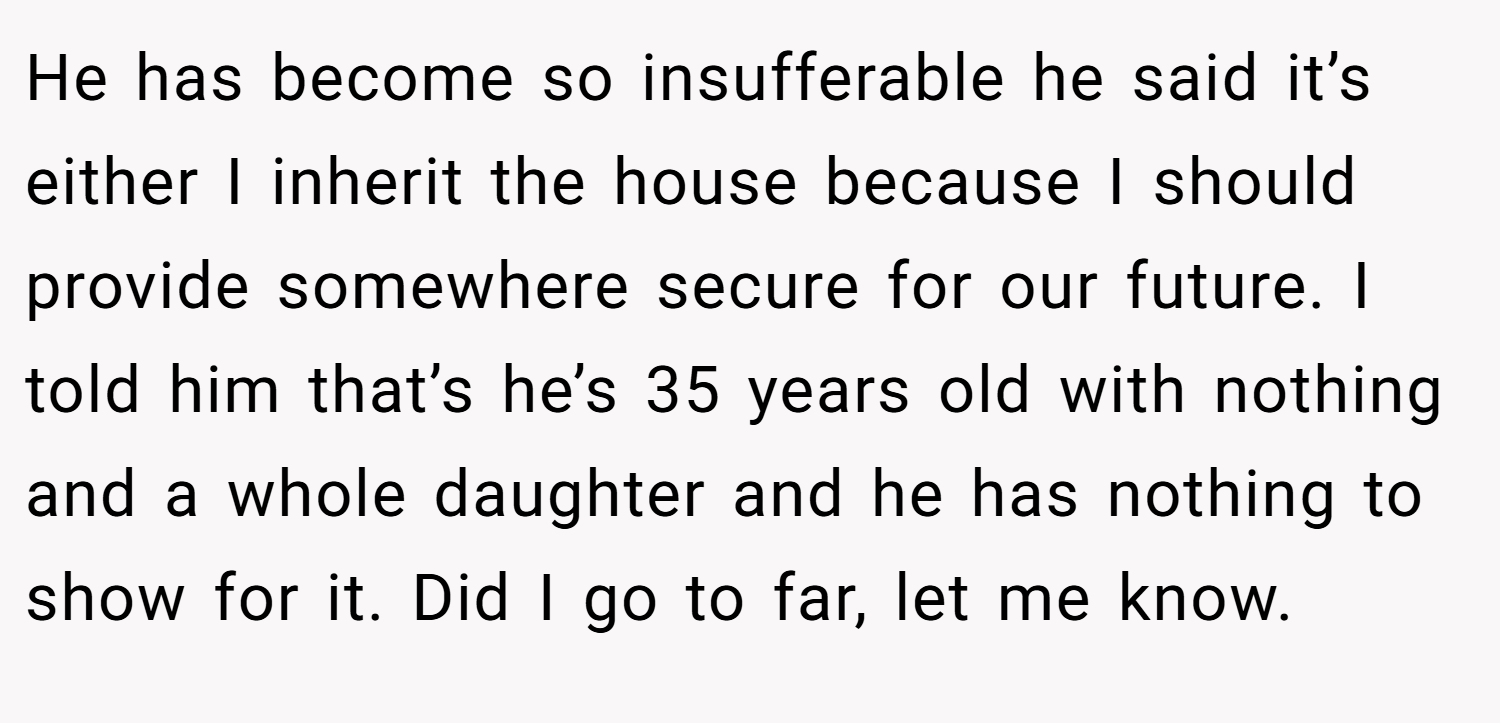 He has become so insufferable he said it’s either I inherit the house because I should provide somewhere secure for our future. I told him that’s he’s 35 years old with nothing and a whole daughter and he has nothing to show for it. Did I go to far, let me know.