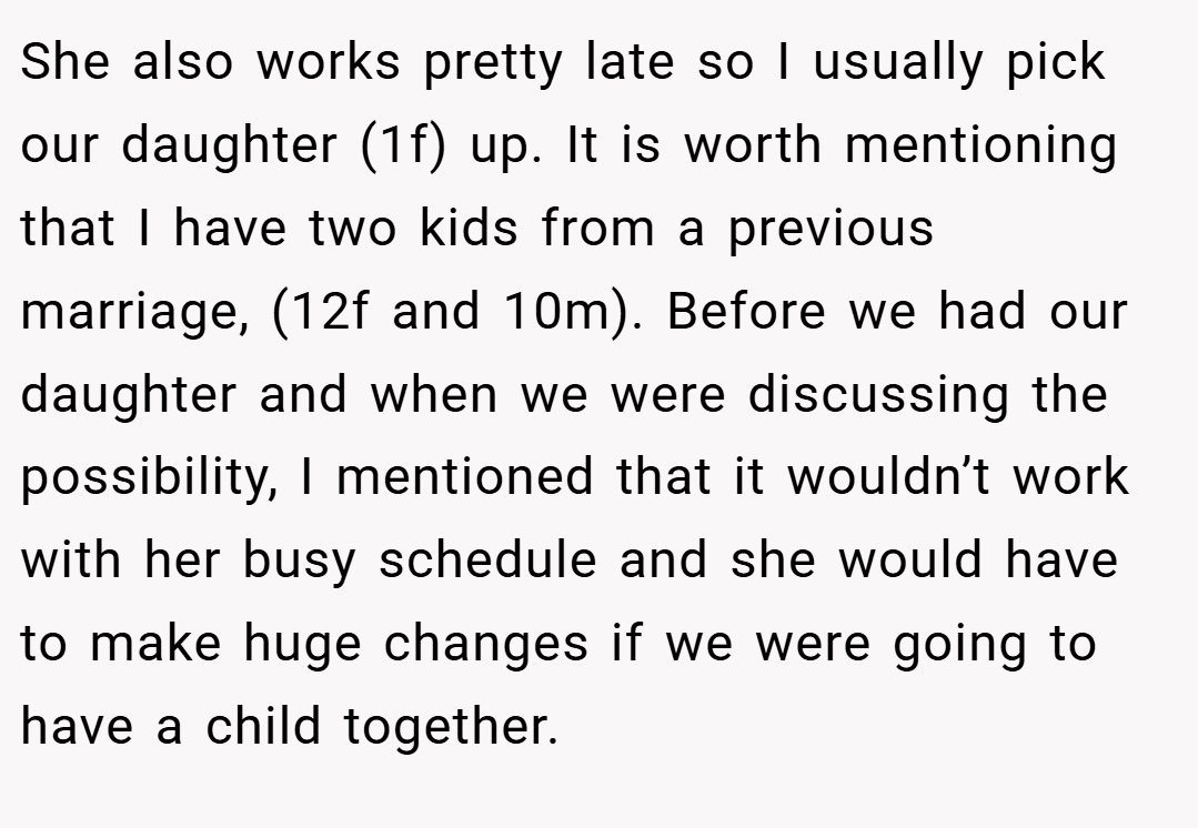 She also works pretty late so I usually pick our daughter (1f) up. It is worth mentioning that I have two kids from a previous marriage, (12f and 10m). Before we had our daughter and when we were discussing the possibility, I mentioned that it wouldn’t work with her busy schedule and she would have to make huge changes if we were going to have a child together.
