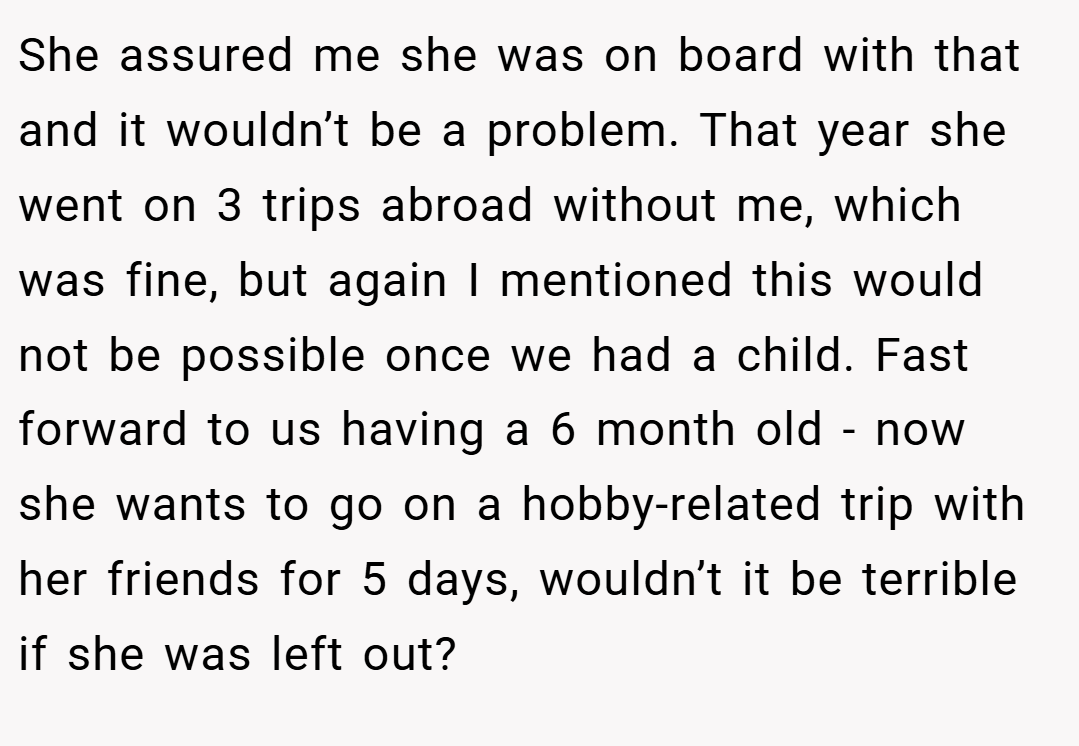 She assured me she was on board with that and it wouldn’t be a problem. That year she went on 3 trips abroad without me, which was fine, but again I mentioned this would not be possible once we had a child. Fast forward to us having a 6 month old - now she wants to go on a hobby-related trip with her friends for 5 days, wouldn’t it be terrible if she was left out?
