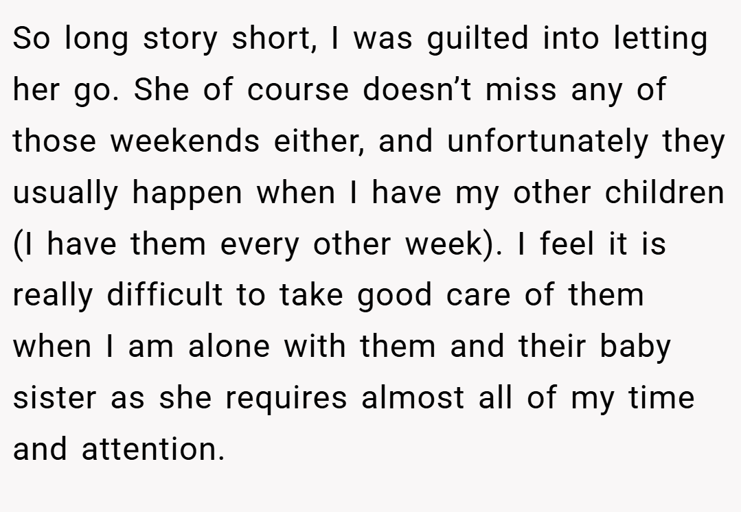 So long story short, I was guilted into letting her go. She of course doesn’t miss any of those weekends either, and unfortunately they usually happen when I have my other children (I have them every other week). I feel it is really difficult to take good care of them when I am alone with them and their baby sister as she requires almost all of my time and attention.