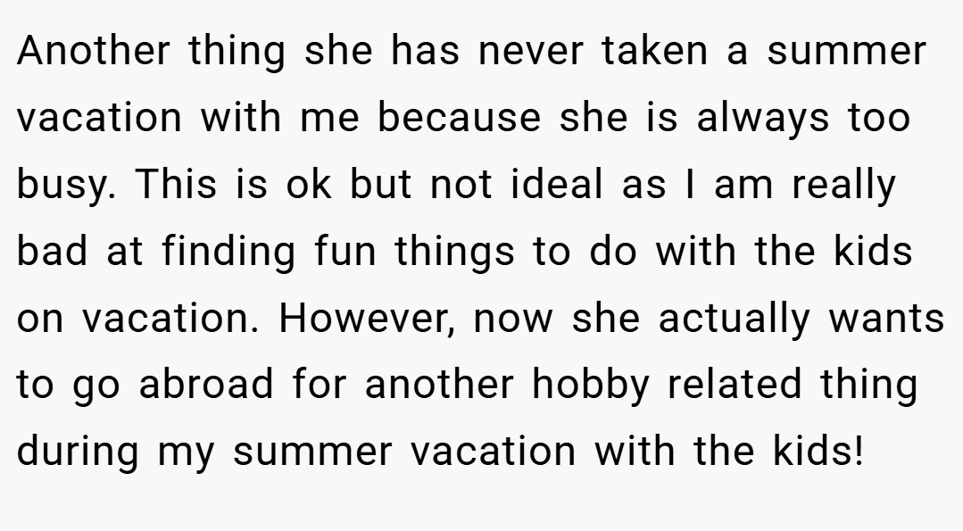 Another thing she has never taken a summer vacation with me because she is always too busy. This is ok but not ideal as I am really bad at finding fun things to do with the kids on vacation. However, now she actually wants to go abroad for another hobby related thing during my summer vacation with the kids!