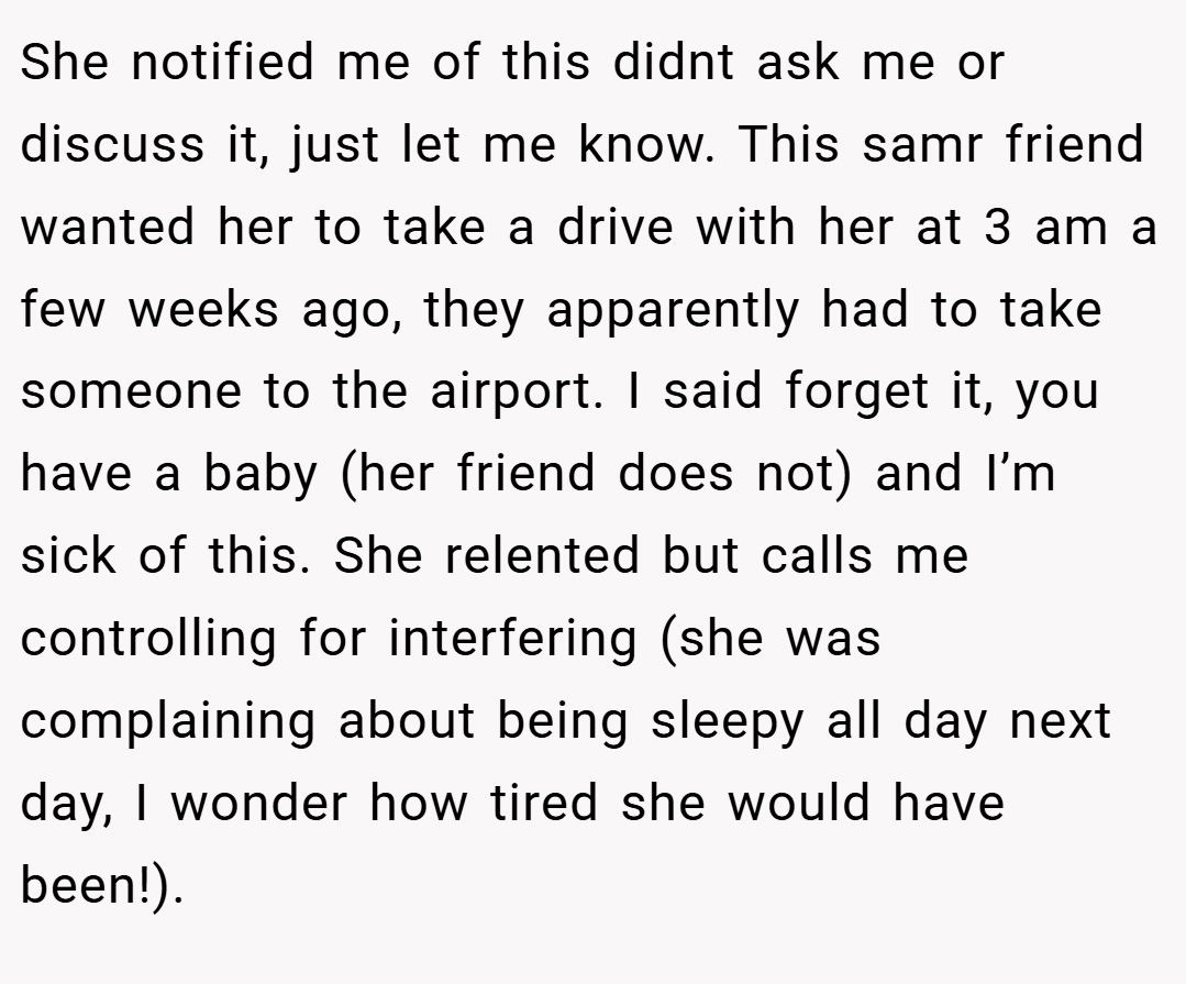 She notified me of this didnt ask me or discuss it, just let me know. This samr friend wanted her to take a drive with her at 3 am a few weeks ago, they apparently had to take someone to the airport. I said forget it, you have a baby (her friend does not) and I’m sick of this. She relented but calls me controlling for interfering (she was complaining about being sleepy all day next day, I wonder how tired she would have been!).