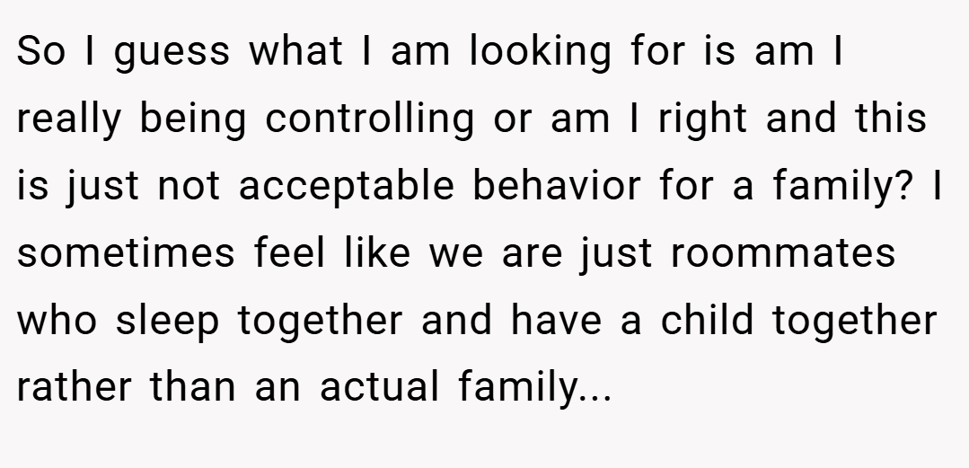 So I guess what I am looking for is am I really being controlling or am I right and this is just not acceptable behavior for a family? I sometimes feel like we are just roommates who sleep together and have a child together rather than an actual family...