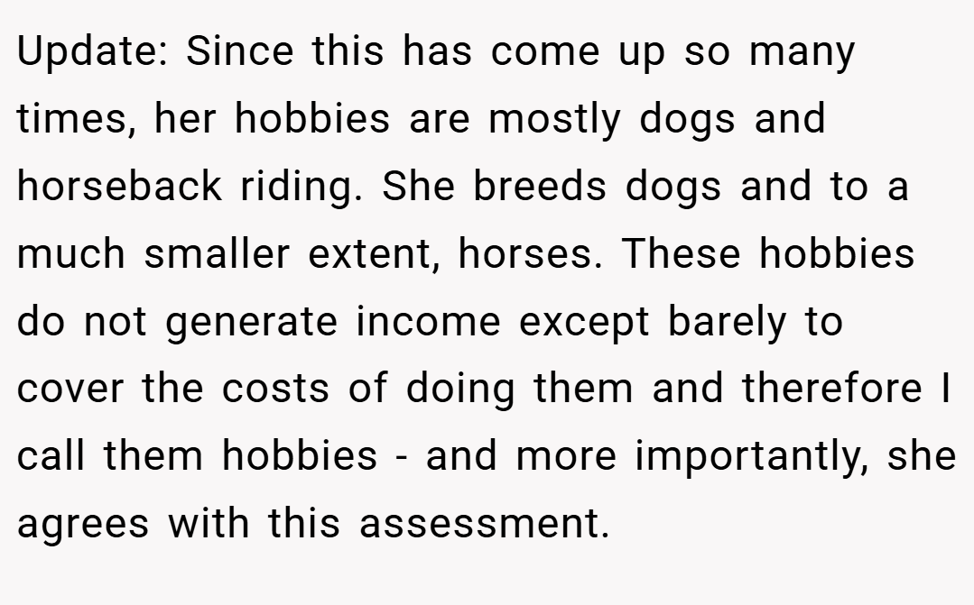Update: Since this has come up so many times, her hobbies are mostly dogs and horseback riding. She breeds dogs and to a much smaller extent, horses. These hobbies do not generate income except barely to cover the costs of doing them and therefore I call them hobbies - and more importantly, she agrees with this assessment.