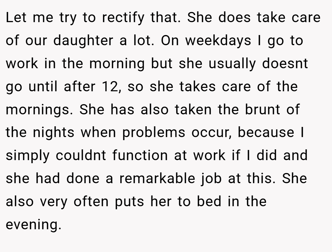 Let me try to rectify that. She does take care of our daughter a lot. On weekdays I go to work in the morning but she usually doesnt go until after 12, so she takes care of the mornings. She has also taken the brunt of the nights when problems occur, because I simply couldnt function at work if I did and she had done a remarkable job at this. She also very often puts her to bed in the evening.