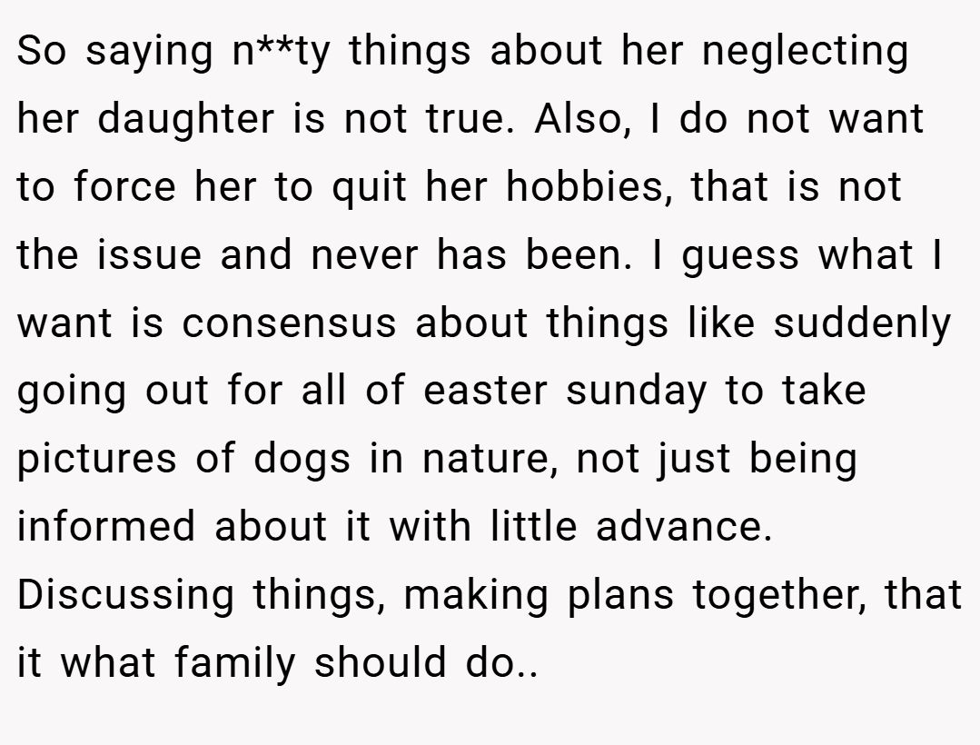So saying n**ty things about her neglecting her daughter is not true. Also, I do not want to force her to quit her hobbies, that is not the issue and never has been. I guess what I want is consensus about things like suddenly going out for all of easter sunday to take pictures of dogs in nature, not just being informed about it with little advance. Discussing things, making plans together, that it what family should do..