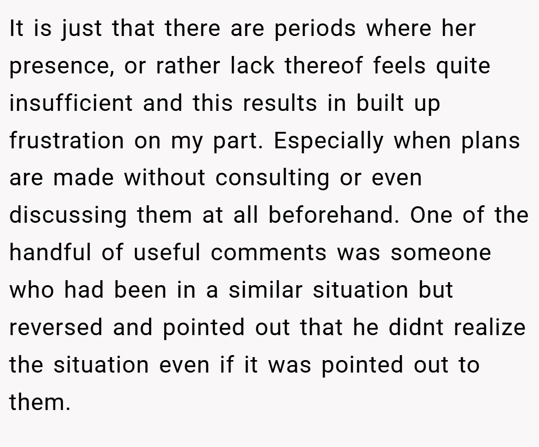 It is just that there are periods where her presence, or rather lack thereof feels quite insufficient and this results in built up frustration on my part. Especially when plans are made without consulting or even discussing them at all beforehand. One of the handful of useful comments was someone who had been in a similar situation but reversed and pointed out that he didnt realize the situation even if it was pointed out to them.