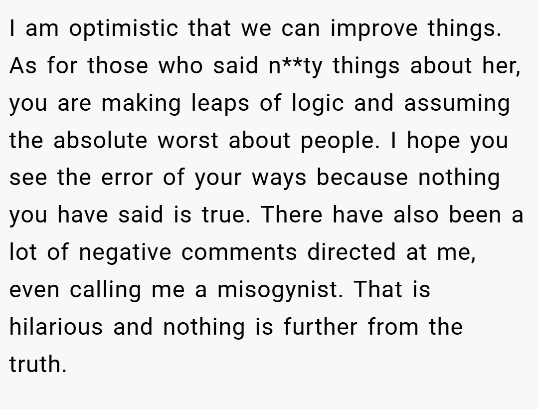 I am optimistic that we can improve things. As for those who said n**ty things about her, you are making leaps of logic and assuming the absolute worst about people. I hope you see the error of your ways because nothing you have said is true. There have also been a lot of negative comments directed at me, even calling me a misogynist. That is hilarious and nothing is further from the truth.