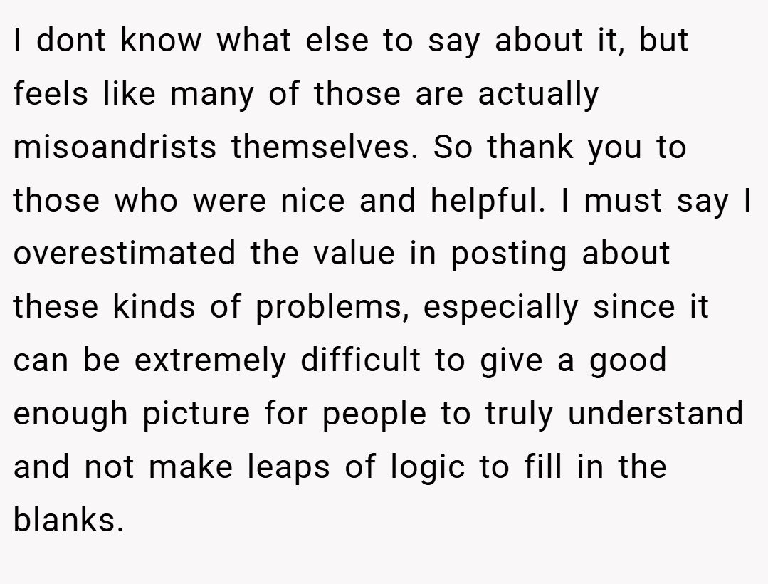 I dont know what else to say about it, but feels like many of those are actually misoandrists themselves. So thank you to those who were nice and helpful. I must say I overestimated the value in posting about these kinds of problems, especially since it can be extremely difficult to give a good enough picture for people to truly understand and not make leaps of logic to fill in the blanks.