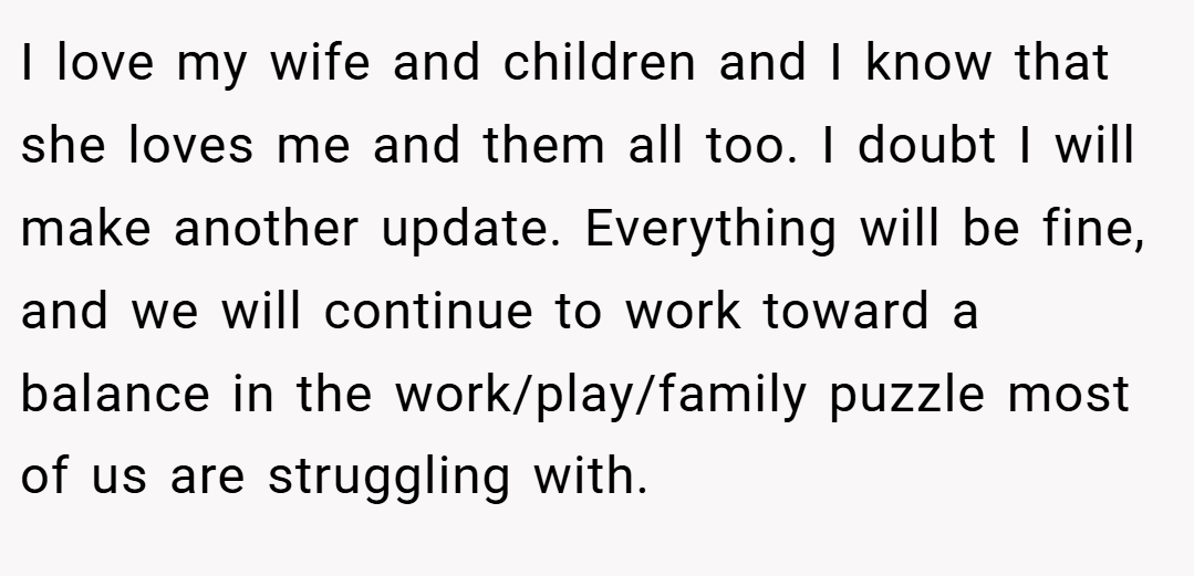 I love my wife and children and I know that she loves me and them all too. I doubt I will make another update. Everything will be fine, and we will continue to work toward a balance in the work/play/family puzzle most of us are struggling with.
