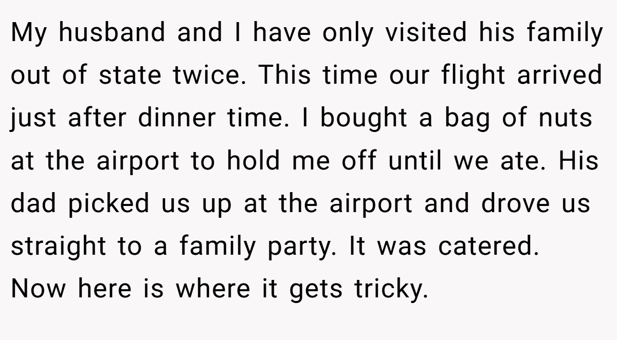 My husband and I have only visited his family out of state twice. This time our flight arrived just after dinner time. I bought a bag of nuts at the airport to hold me off until we ate. His dad picked us up at the airport and drove us straight to a family party. It was catered. Now here is where it gets tricky.