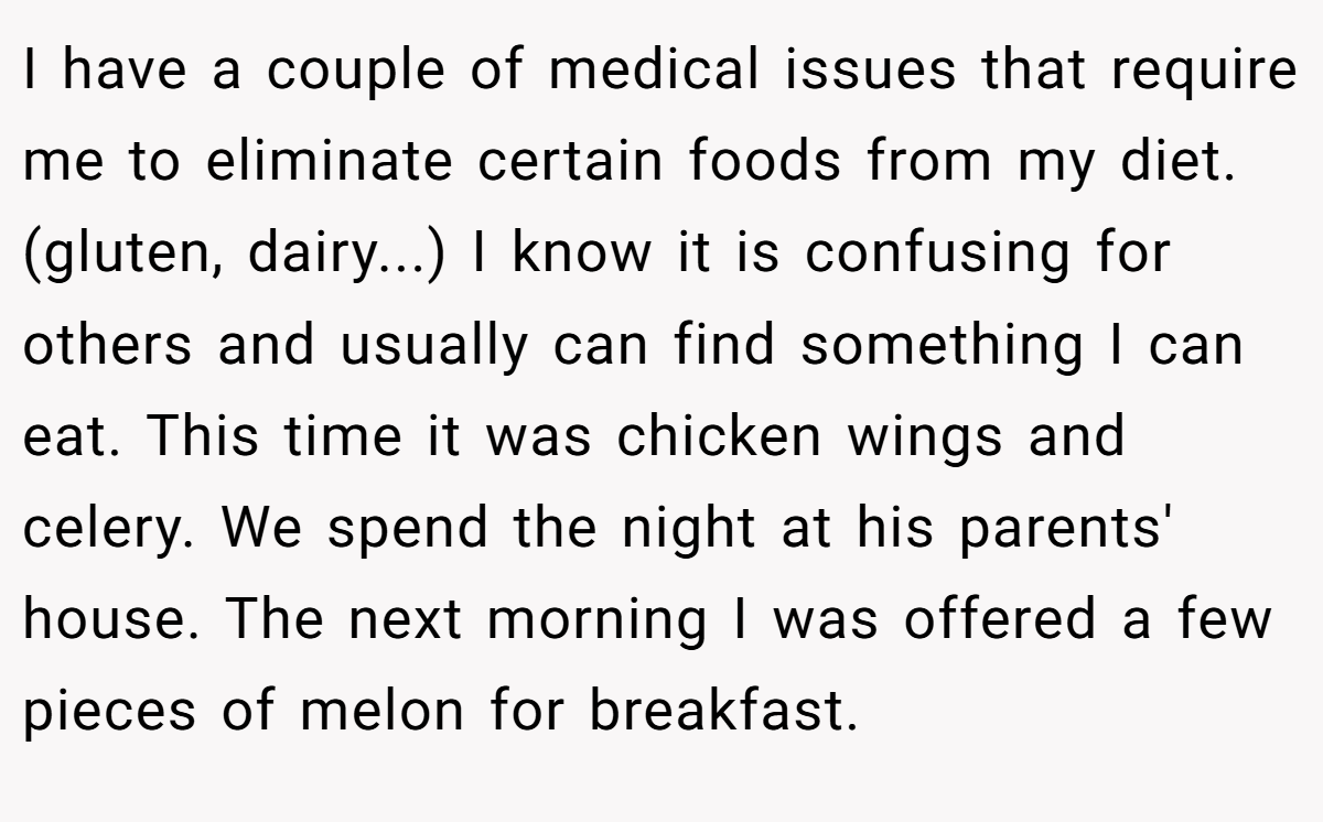 I have a couple of medical issues that require me to eliminate certain foods from my diet.  (gluten, dairy...) I know it is confusing for others and usually can find something I can eat. This time it was chicken wings and celery. We spend the night at his parents' house. The next morning I was offered a few pieces of melon for breakfast.
