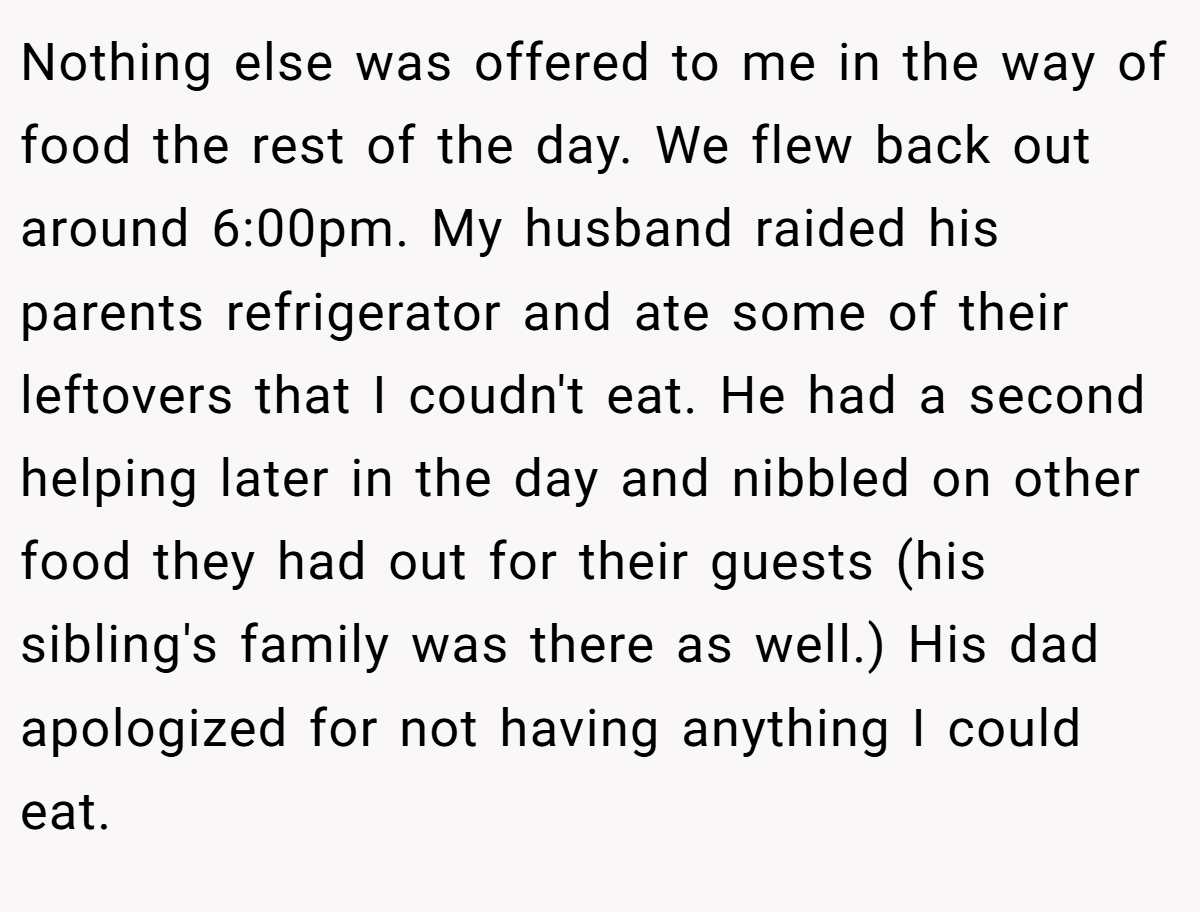 Nothing else was offered to me in the way of food the rest of the day. We flew back out around 6:00pm. My husband raided his parents refrigerator and ate some of their leftovers that I coudn't eat. He had a second helping later in the day and nibbled on other food they had out for their guests (his sibling's family was there as well.) His dad apologized for not having anything I could eat.