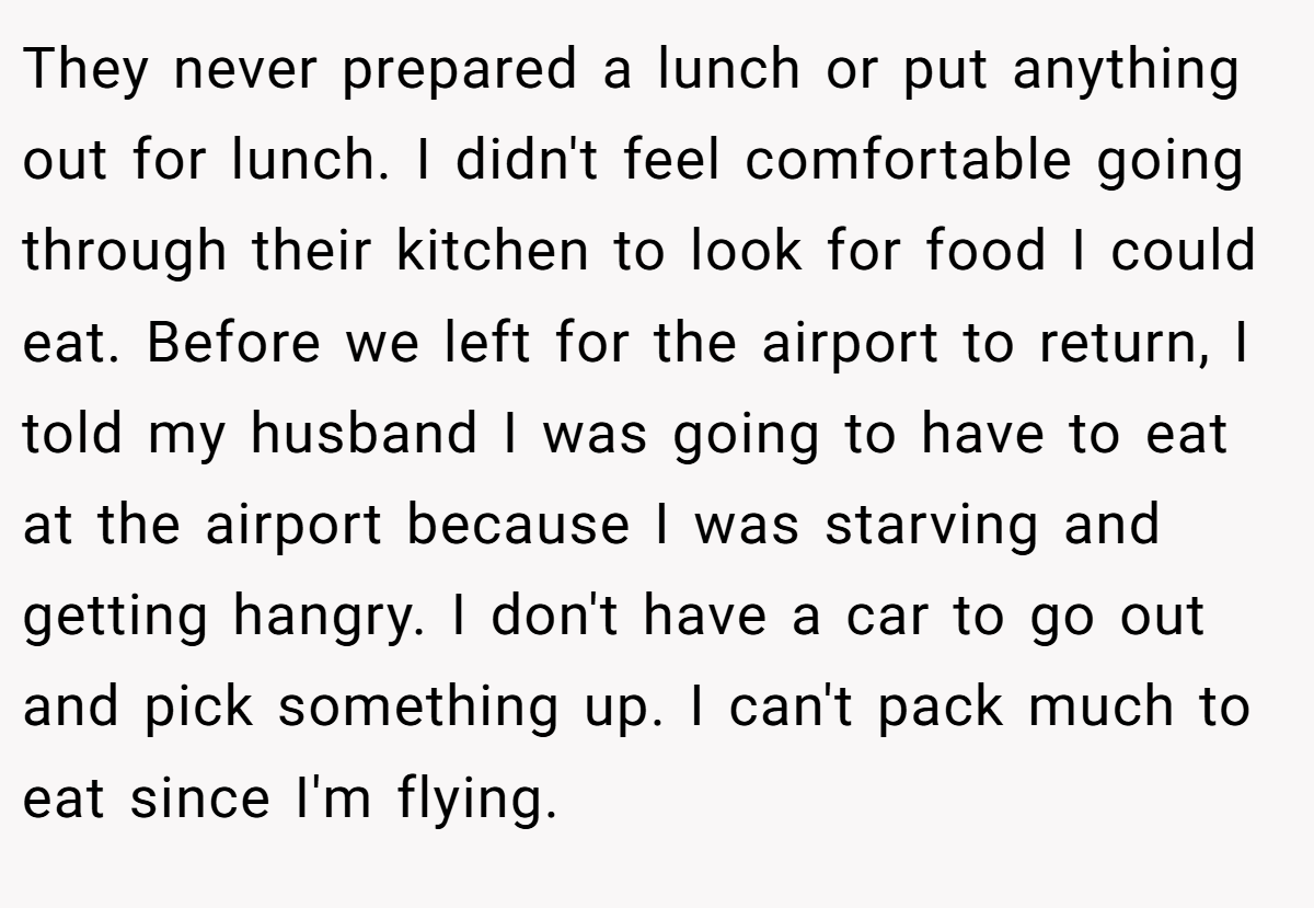 They never prepared a lunch or put anything out for lunch. I didn't feel comfortable going through their kitchen to look for food I could eat. Before we left for the airport to return, I told my husband I was going to have to eat at the airport because I was starving and getting hangry. I don't have a car to go out and pick something up. I can't pack much to eat since I'm flying.