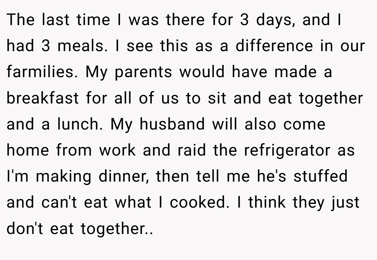 The last time I was there for 3 days, and I had 3 meals. I see this as a difference in our farmilies. My parents would have made a breakfast for all of us to sit and eat together and a lunch. My husband will also come home from work and raid the refrigerator as I'm making dinner, then tell me he's stuffed and can't eat what I cooked. I think they just don't eat together.. ​