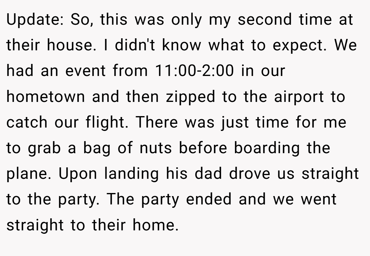 Update: So, this was only my second time at their house. I didn't know what to expect. We had an event from 11:00-2:00 in our hometown and then zipped to the airport to catch our flight. There was just time for me to grab a bag of nuts before boarding the plane. Upon landing his dad drove us straight to the party. The party ended and we went straight to their home.